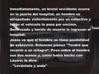 Inmediatamente, un brutal accidente ocurre en la puerta del hospital, un hombre es atropellado violentamente por un colectivo y luego el vehículo le pasa por encima. Destrozado y herido de muerte lo ingresan al hospital. Jesús ve que el hombre no tiene posibilidad de sobrevivir. Entonces piensa "Tendré que recurrir a un milagro“. Posa sobre el hombre sus dos manos y, como había hecho con Lázaro, le dice: –  "Levántate y anda" 