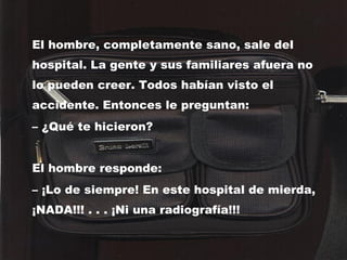 El hombre, completamente sano, sale del hospital. La gente y sus familiares afuera no lo pueden creer. Todos habían visto el accidente. Entonces le preguntan: –  ¿Qué te hicieron? El hombre responde: –  ¡Lo de siempre! En este hospital de mierda, ¡NADA!!! . . . ¡Ni una radiografía!!!   