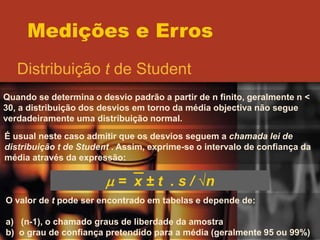Medições e Erros
Distribuição t de Student
Quando se determina o desvio padrão a partir de n finito, geralmente n <
30, a distribuição dos desvios em torno da média objectiva não segue
verdadeiramente uma distribuição normal.
É usual neste caso admitir que os desvios seguem a chamada lei de
distribuição t de Student . Assim, exprime-se o intervalo de confiança da
média através da expressão:
m = x ± t . s / √n
O valor de t pode ser encontrado em tabelas e depende de:
a) (n-1), o chamado graus de liberdade da amostra
b) o grau de confiança pretendido para a média (geralmente 95 ou 99%)
 