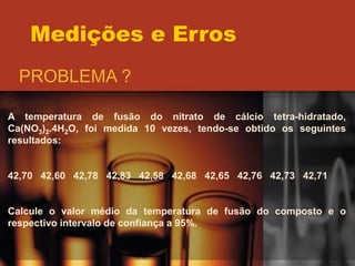 Medições e Erros
PROBLEMA ?
A temperatura de fusão do nitrato de cálcio tetra-hidratado,
Ca(NO3)2.4H2O, foi medida 10 vezes, tendo-se obtido os seguintes
resultados:
42,70 42,60 42,78 42,83 42,58 42,68 42,65 42,76 42,73 42,71
Calcule o valor médio da temperatura de fusão do composto e o
respectivo intervalo de confiança a 95%.
 
