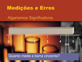 Medições e Erros
Algarismos Significativos
0 1 2 3 4 5
cm
Quanto mede a barra cinzenta?
 
