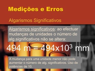 Medições e Erros
Algarismos Significativos
Algarismos significativos: ao efectuar
mudanças de unidades o número de
alg.significativos não se altera:
494 m = 494x103 mm
A mudança para uma unidade menor não pode
aumentar o número de alg. significativos. Uso de
potências de 10.
 