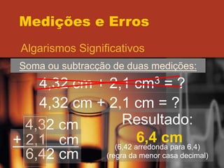 Medições e Erros
Algarismos Significativos
Soma ou subtracção de duas medições:
4,32 cm + 2,1 cm3 = ?
4,32 cm + 2,1 cm = ?
4,32 cm
+ 2,1 cm
6,42 cm
Resultado:
6,4 cm
(6,42 arredonda para 6,4)
(regra da menor casa decimal)
 