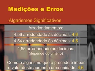 Medições e Erros
Algarismos Significativos
Arredondamentos:
4,56 arredondado às décimas: 4,6
4,54 arredondado às décimas: 4,5
4,55 arredondado às décimas:
(depende do critério)
Como o algarismo que o precede é impar,
o valor deste aumenta uma unidade: 4,6
 