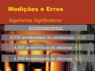 Medições e Erros
Algarismos Significativos
Arredondamentos:
4,555 arredondado às centésimas: 4,56
4,551 arredondado às décimas: 4,6
4,549 arredondado às décimas: 4,5
 