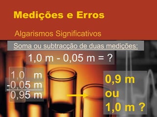 Medições e Erros
Algarismos Significativos
Soma ou subtracção de duas medições:
1,0 m - 0,05 m = ?
1,0 m
-0,05 m
0,95 m
0,9 m
ou
1,0 m ?
 
