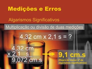 Medições e Erros
Algarismos Significativos
Multiplicação ou divisão de duas medições
4,32 cm x 2,1 s = ?
4,32 cm
x 2,1 s
9,072 cm.s
9,1 cm.s
(Regra do menor nº de
algarismos significativos)
 
