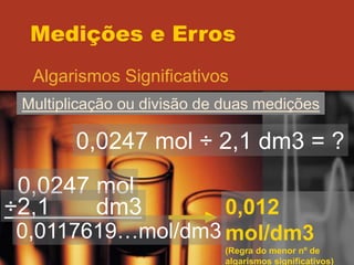 Medições e Erros
Algarismos Significativos
Multiplicação ou divisão de duas medições
0,0247 mol ÷ 2,1 dm3 = ?
0,0247 mol
÷2,1 dm3
0,0117619…mol/dm3
0,012
mol/dm3
(Regra do menor nº de
algarismos significativos)
 