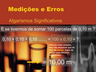 Medições e Erros
Algarismos Significativos
E se tivermos de somar 100 parcelas de 0,10 m ?
0,10 + 0,10 + 0,10 …… = 100 x 0,10 = ?
(método mais simples,
mas não esquecer que se
trata de somas, regra da
menor casa decimal,
centésimas)
= 10,00 m
 