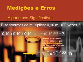 Medições e Erros
Algarismos Significativos
E se tivermos de multiplicar 0,10 m 100 vezes ?
0,10 x 0,10 x 0,10 …… = (0,10)100 = ?
(método mais simples,
mas não esquecer que se
trata de multiplicações,
regra do menor nº de alg.
significativos, 2)
= 1,0x10-100 m
 