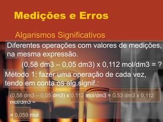 Medições e Erros
Algarismos Significativos
Diferentes operações com valores de medições,
na mesma expressão.
(0,58 dm3 – 0,05 dm3) x 0,112 mol/dm3 = ?
Método 1: fazer uma operação de cada vez,
tendo em conta os alg.signif.:
(0,58 dm3 – 0,05 dm3) x 0,112 mol/dm3 = 0,53 dm3 x 0,112
mol/dm3 =
= 0,059 mol
 