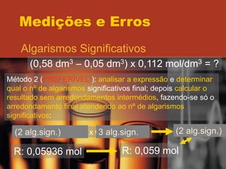 Medições e Erros
Algarismos Significativos
(0,58 dm3 – 0,05 dm3) x 0,112 mol/dm3 = ?
Método 2 (PREFERÍVEL!): analisar a expressão e determinar
qual o nº de algarismos significativos final; depois calcular o
resultado sem arredondamentos intermédios, fazendo-se só o
arredondamento final atendendo ao nº de algarismos
significativos:
(0,58 dm3 – 0,05 dm3) x 0,112 mol/dm3 =
(2 alg.sign.) 3 alg.sign. (2 alg.sign.)
R: 0,05936 mol R: 0,059 mol
 