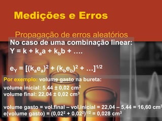 Medições e Erros
Propagação de erros aleatórios
No caso de uma combinação linear:
Y = k + kaa + kbb + ….
eY = [(kaea)2 + (kbeb)2 + …]1/2
Por exemplo: volume gasto na bureta:
volume inicial: 5,44 ± 0,02 cm3
volume final: 22,04 ± 0,02 cm3
volume gasto = vol.final – vol.inicial = 22,04 – 5,44 = 16,60 cm3
e(volume gasto) = (0,022 + 0,022)1/2 = 0,028 cm3
 