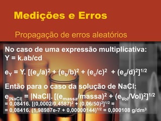 Medições e Erros
Propagação de erros aleatórios
No caso de uma expressão multiplicativa:
Y = k.ab/cd
eY = Y. [(ea/a)2 + (eb/b)2 + (ec/c)2 + (ed/d)2]1/2
Então para o caso da solução de NaCl:
e|NaCl| = |NaCl|. [(emassa/massa)2 + (eVol/Vol)2]1/2
= 0,08416. [(0,0002/0,4587)2 + (0,06/50)2]1/2 =
= 0,08416. (1,98987e-7 + 0,00000144)1/2 = 0,000108 g/dm3
 