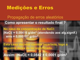 Medições e Erros
Propagação de erros aleatórios
Como apresentar o resultado final ?
No caso da concentração de NaCl:
|NaCl| = 0,08416 g/dm3 (atendendo aos alg.signif.)
erro = 0,000107 g/dm3
Esta casa decimal contém incerteza, logo a
seguinte deixa de ter significado.
Assim: |NaCl| = 0,0842 ± 0,0001 g/dm3
 