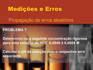 Medições e Erros
Propagação de erros aleatórios
PROBLEMA ?
Determinou-se a seguinte concentração rigorosa
para uma solução de HCl: 0,0940 ± 0,0004 M
Calcular o pH da solução com o respectivo erro
associado.
 