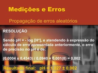 Medições e Erros
Propagação de erros aleatórios
RESOLUÇÃO
Sendo pH = - log [H+], e atendendo à expressão do
cálculo de erro apresentada anteriormente, o erro
de precisão no pH é de:
(0.0004 x 0,4343) / 0,0940 = 0,001(8) = 0,002
Resultado final: pH = 1,027 ± 0,002
 