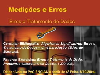 Medições e Erros
Erros e Tratamento de Dados
Consultar Bibliografia: Algarismos Significativos, Erros e
Tratamento de Dados – Uma Introdução (Eduardo
Marques).
Resolver Exercícios: Erros e Tratamento de Dados –
Problemas (Laboratório de Química I 2004/05).
Disponíveis na PACIENCIAS a partir de 6ª Feira, 8/10/2004.
 