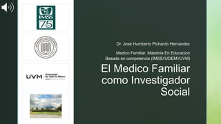 z
El Medico Familiar
como Investigador
Social
Dr. Jose Humberto Pichardo Hernandez
Medico Familiar, Maestria En Educacion
Basada en competencia (IMSS//UDEM//UVM)
 