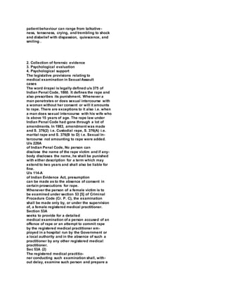 patient behaviour can range from talkative-
ness, tenseness, crying, and trembling to shock
and disbelief with dispassion, quiescence, and
smiling .
2. Collection of forensic evidence
3. Psychological evaluation
4. Psychological support
The legislative provisions relating to
medical examination in Sexual Assault
cases
The word ërapeí is legally defined u/s 375 of
Indian Penal Code, 1860. It defines the rape and
also prescribes its punishment. Whenever a
man penetrates or does sexual intercourse with
a woman without her consent or will it amounts
to rape. There are exceptions to it also i.e. when
a man does sexual intercourse with his wife who
is above 15 years of age. The rape law under
Indian Penal Code had gone through a lot of
amendments. In 1983, amendment was made
and S. 376(2) i.e. Custodial rape, S. 376(A) i.e.
marital rape and S. 376(B to D) i.e. Sexual In-
tercourse not amounting to rape were added.
U/s 228A
of Indian Penal Code, No person can
disclose the name of the rape victim and if any-
body discloses the name, he shall be punished
with either description for a term which may
extend to two years and shall also be liable for
fine.
U/s 114-A
of Indian Evidence Act, presumption
can be made as to the absence of consent in
certain prosecutions for rape.
Whenever the person of a female victim is to
be examined under section 53 [5] of Criminal
Procedure Code (Cr. P. C), the examination
shall be made only by, or under the supervision
of, a female registered medical practitioner.
Section 53A
seeks to provide for a detailed
medical examination of a person accused of an
offence of rape or an attempt to commit rape
by the registered medical practitioner em-
ployed in a hospital run by the Government or
a local authority and in the absence of such a
practitioner by any other registered medical
practitioner.
Sec 53A (2)
The registered medical practitio-
ner conducting such examination shall, with-
out delay, examine such person and prepare a
 