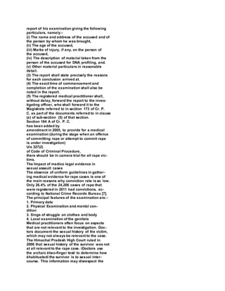 report of his examination giving the following
particulars, namely:-
(i) The name and address of the accused and of
the person by whom he was brought,
(ii) The age of the accused,
(iii) Marks of injury, if any, on the person of
the accused,
(iv) The description of material taken from the
person of the accused for DNA profiling, and.
(v) Other material particulars in reasonable
detail.
(3) The report shall state precisely the reasons
for each conclusion arrived at.
(4) The exact time of commencement and
completion of the examination shall also be
noted in the report.
(5) The registered medical practitioner shall,
without delay, forward the report to the inves-
tigating officer, who shall forward it to the
Magistrate referred to in section 173 of Cr. P.
C. as part of the documents referred to in clause
(a) of sub-section (5) of that section.
Section 164 A of Cr. P. C.
has been added by
amendment in 2005, to provide for a medical
examination (during the stage when an offence
of committing rape or attempt to commit rape
is under investigation)
U/s 327(2)
of Code of Criminal Procedure,
there should be in camera trial for all rape vic-
tims.
The Impact of medico legal evidence in
sexual assault cases
The absence of uniform guidelines in gather-
ing medical evidence for rape cases is one of
the main reasons why conviction rate is so low.
Only 26.4% of the 24,206 cases of rape that
were registered in 2011 had convictions, ac-
cording to National Crime Records Bureau [7].
The principal features of the examination are:-
1. Primary data
2. Physical Examination and mental con-
dition
3. Sings of struggle on clothes and body
4. Local examination of the genitals
Medical practitioners often focus on aspects
that are not relevant to the investigation. Doc-
tors document the sexual history of the victim,
which may not always be relevant to the case.
The Himachal Pradesh High Court ruled in
2008 that sexual history of the survivor was not
at all relevant to the rape case. ìDoctors use
the archaic ëtwo-finger testí to determine how
ëhabituatedí the survivor is to sexual inter-
course. This information may disrespect the
 