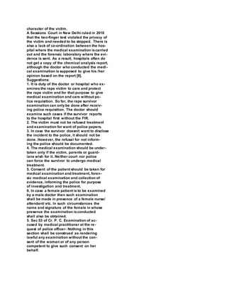 character of the victim.
A Sessions Court in New Delhi ruled in 2010
that the two-finger test violated the privacy of
the victim and needed to be stopped. There is
also a lack of co-ordination between the hos-
pital where the medical examination iscarried
out and the forensic laboratory where the evi-
dence is sent. As a result, hospitals often do
not get a copy of the chemical analysis report,
although the doctor who conducted the medi-
cal examination is supposed to give his /her
opinion based on the report [8].
Suggestions:
1. It is duty of the doctor or hospital who ex-
amines the rape victim to care and protect
the rape victim and for that purpose to give
medical examination and care without po-
lice requisition. So far, the rape survivor
examination can only be done after receiv-
ing police requisition. The doctor should
examine such cases if the survivor reports
to the hospital first without the FIR.
2. The victim must not be refused treatment
and examination for want of police papers.
3. In case the survivor doesnít want to disclose
the incident to the police, it should not be
done. However, the refusal for not inform-
ing the police should be documented.
4. The medical examination should be under-
taken only if the victim, parents or guard-
ians wish for it. Neither court nor police
can force the survivor to undergo medical
treatment.
5. Consent of the patient should be taken for
medical examination and treatment, foren-
sic medical examination and collection of
evidence, informing the police for purpose
of investigation and treatment.
6. In case a female patient is to be examined
by a male doctor then such examination
shall be made in presence of a female nurse/
attendant/ etc. In such circumstances the
name and signature of the female in whose
presence the examination isconducted
shall also be obtained.
5. Sec 53 of Cr. P. C. Examination of ac-
cused by medical practitioner at the re-
quest of police officer- Nothing in this
section shall be construed as rendering
lawful any examination without the con-
sent of the woman or of any person
competent to give such consent on her
behalf.
 