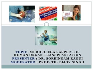 TOPIC :MEDICOLEGAL ASPECT OF
HUMAN ORGAN TRANSPLANTATION
PRESENTER : DR. SOREINGAM RAGUI
MODERATOR : PROF. TH. BIJOY SINGH
 
