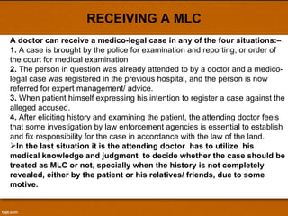 RECEIVING A MLC A doctor can receive a medico-legal case in any of the four situations:– 1.  A case is brought by the police for examination and reporting, or order of  the court for medical examination 2.  The person in question was already attended to by a doctor and a medico-legal case was registered in the previous hospital, and the person is now referred for expert management/ advice. 3.  When patient himself expressing his intention to register a case against the alleged accused. 4.  After eliciting history and examining the patient, the attending doctor feels that some investigation by law enforcement agencies is essential to establish and fix responsibility for the case in accordance with the law of the land. In the last situation it is the attending doctor  has to utilize  his medical knowledge and judgment  to decide whether the case should be treated as MLC or not, specially when the history is not completely revealed, either by the patient or his relatives/ friends, due to some motive.  