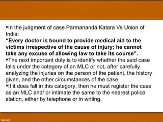 In the judgment of case Parmananda Katara Vs Union of India:  “ Every doctor is bound to provide medical aid to the victims irrespective of the cause of injury; he cannot take any excuse of allowing law to take its course”.  The next important duty is to identify whether the said case falls under the category of an MLC or not, after carefully analyzing the injuries on the person of the patient, the history given, and the other circumstances of the case.  If it does fall in this category, then he must register the case as an MLC and/ or intimate the same to the nearest police station, either by telephone or in writing.  