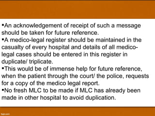 An acknowledgement of receipt of such a message should be taken for future reference. A medico-legal register should be maintained in the casualty of every hospital and details of all medico-legal cases should be entered in this register in  duplicate/ triplicate.  This would be of immense help for future reference, when the patient through the court/ the police, requests for a copy of the medico legal report.  No fresh MLC to be made if MLC has already been made in other hospital to avoid duplication. 
