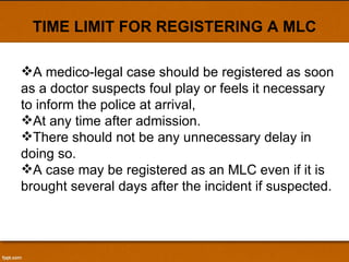TIME LIMIT FOR REGISTERING A MLC A medico-legal case should be registered as soon as a doctor suspects foul play or feels it necessary to inform the police at arrival,  At any time after admission.  There should not be any unnecessary delay in doing so.  A case may be registered as an MLC even if it is brought several days after the incident if suspected. 