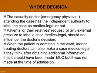 WHOSE DECISION The casualty doctor (emergency physician ) attending the case has the independent authority to label the case as medico-legal or not. Patients’ or their relatives’ request  or any external pressure to label a case medico-legal, should not influence  the doctor’s decision. When the patient is admitted in the ward, indoor treating doctors can also make a case medico-legal if they think after obtaining additional information, that it should have been made  MLC but it was not made at the time of admission. 