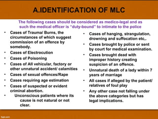 A.IDENTIFICATION OF MLC Cases of Trauma/ Burns, the circumstances of which suggest commission of an offence by somebody.  Cases of Electrocution Cases of Poisoning Cases of All vehicular, factory or other unnatural accident/ calamities  Cases of sexual offences/Rape Cases requiring age estimation Cases of suspected or evident criminal abortion. Unconscious patients where its  cause is not natural or not  clear. Cases of hanging, strangulation, drowning and suffocation etc,. Cases brought by police or sent by court for medical examination. Cases brought dead with improper history creating suspicion of an offence. Unnatural death of a lady within 7 years of marriage All cases if alleged by the patient/ relatives of foul play Any other case not falling under the above categories but has legal implications. The following cases should be considered as medico-legal and as such the medical officer is “duty-bound” to intimate to the police 