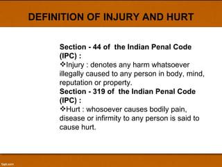 DEFINITION OF INJURY AND HURT Section - 44 of  the Indian Penal Code (IPC) :   Injury : denotes any harm whatsoever illegally caused to any person in body, mind, reputation or property.  Section - 319 of  the Indian Penal Code (IPC) :  Hurt : whosoever causes bodily pain, disease or infirmity to any person is said to cause hurt. 