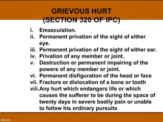 GRIEVOUS HURT (SECTION 320 OF IPC) Emasculation. Permanent privation of the sight of either eye. Permanent privation of the sight of either ear. Privation of any member or joint. Destruction or permanent impairing of the powers of any member or joint. Permanent disfiguration of the head or face Fracture or dislocation of a bone or tooth Any hurt which endangers life or which causes the sufferer to be during the space of twenty days in severe bodily pain or unable to follow his ordinary pursuits 