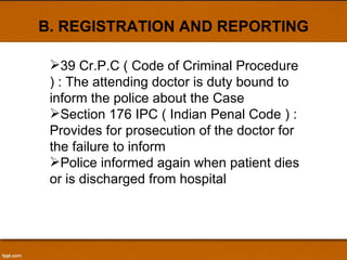 B. REGISTRATION AND REPORTING 39 Cr.P.C ( Code of Criminal Procedure ) : The attending doctor is duty bound to inform the police about the Case Section 176 IPC ( Indian Penal Code ) : Provides for prosecution of the doctor for the failure to inform  Police informed again when patient dies or is discharged from hospital 