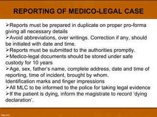 REPORTING OF MEDICO-LEGAL CASE Reports must be prepared in duplicate on proper pro-forma giving all necessary details  Avoid abbreviations, over writings. Correction if any, should be initialed with date and time. Reports must be submitted to the authorities promptly. Medico-legal documents should be stored under safe custody for 10 years  Age, sex, father’s name, complete address, date and time of reporting, time of incident, brought by whom. Identification marks and finger impressions All MLC to be informed to the police for taking legal evidence If the patient is dying, inform the magistrate to record ‘dying declaration’. 