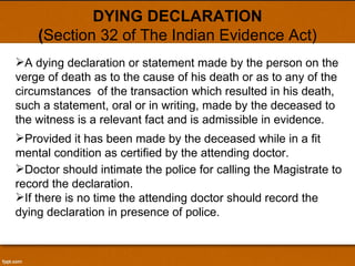 DYING DECLARATION ( Section 32 of The Indian Evidence Act) A dying declaration or statement made by the person on the verge of death as to the cause of his death or as to any of the circumstances  of the transaction which resulted in his death, such a statement, oral or in writing, made by the deceased to the witness is a relevant fact and is admissible in evidence. Provided it has been made by the deceased while in a fit mental condition as certified by the attending doctor.  Doctor should intimate the police for calling the Magistrate to record the declaration. If there is no time the attending doctor should record the dying declaration in presence of police. 