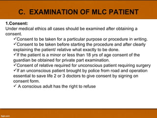 C.  EXAMINATION OF MLC PATIENT Consent: Under medical ethics all cases should be examined after obtaining a consent.  Consent to be taken for a particular purpose or procedure in writing. Consent to be taken before starting the procedure and after clearly explaining the patient/ relative what exactly to be done. If the patient is a minor or less than 18 yrs of age consent of the guardian be obtained for private part examination. Consent of relative required for unconscious patient requiring surgery If an unconscious patient brought by police from road and operation essential to save life 2 or 3 doctors to give consent by signing on consent form. A conscious adult has the right to refuse 