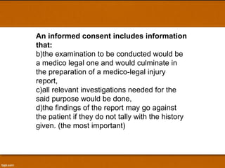 An informed consent includes information that:  the examination to be conducted would be a medico legal one and would culminate in the preparation of a medico-legal injury report,  all relevant investigations needed for the said purpose would be done,  the findings of the report may go against the patient if they do not tally with the history given. (the most important)  