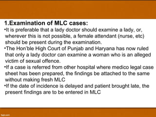 Examination of MLC cases: It is preferable that a lady doctor should examine a lady, or, wherever this is not possible, a female attendant (nurse, etc) should be present during the examination.  The Hon’ble High Court of Punjab and Haryana has now ruled that only a lady doctor can examine a woman who is an alleged victim of sexual offence. If a case is referred from other hospital where medico legal case sheet has been prepared, the findings be attached to the same without making fresh MLC If the date of incidence is delayed and patient brought late, the present findings are to be entered in MLC 