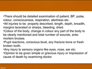 There should be detailed examination of patient, BP, pulse, colour, consciousness, respiration, alertness etc. All injuries to be  properly described, length, depth, breadth, margins lacerated or sharps, bleeding, dried. Colour of the body, change in colour any part of the body to be clearly mentioned and total number of wounds, ante-mortem bruises. Pupil reactions, conscious level, any fracture bone or fresh broken tooth. Any injury to sensory organs like eyes, nose, ear etc. Opinion to be given simple or grievous injury or impression of cause of death by examining doctor. 