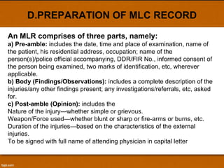 D.PREPARATION OF MLC RECORD An MLR comprises of three parts, namely: a) Pre-amble:  includes the date, time and place of examination, name of the patient, his residential address, occupation; name of the person(s)/police official accompanying, DDR/FIR No., informed consent of the person being examined, two marks of identification, etc, wherever applicable. b) Body (Findings/Observations):  includes a complete description of the injuries/any other findings present; any investigations/referrals, etc, asked for. c) Post-amble (Opinion):  includes the Nature of the injury—whether simple or grievous. Weapon/Force used—whether blunt or sharp or fire-arms or burns, etc. Duration of the injuries—based on the characteristics of the external injuries. To be signed with full name of attending physician in capital letter 