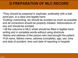 D.PREPARATION OF MLC RECORD They should be prepared in duplicate, preferably with a ball-point-pen, in a clear and legible hand.  Cutting/ overwriting, etc should be avoided as much as possible and all corrections should be properly initialed. Abbreviations of any sort should be avoided. All the columns in MLC sheet should be filled in legible hand writing and in complete words without using shortcuts Name and address of the person who has brought the patient Full name, fathers name, address (complete), age, sex, time and date of accident, time and date of reporting in hospital 