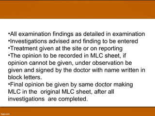 All examination findings as detailed in examination Investigations advised and finding to be entered Treatment given at the site or on reporting The opinion to be recorded in MLC sheet, if opinion cannot be given, under observation be given and signed by the doctor with name written in block letters. Final opinion be given by same doctor making MLC in the  original MLC sheet, after all investigations  are completed. 
