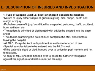 E. DESCRIPTION OF INJURIES AND INVESTIGATION 1.  Type of weapon used i.e. blunt or sharp if possible to mention Nature of injury either simple or grievous giving  size, shape, depth and margin of injury.  Probable cause of injury/ condition like suspected poisoning, traffic accident, burn, radiation etc. The patient is admitted or discharged with advice be entered into the case sheet The doctor examining the patient must complete the MLC sheet before leaving the hospital All MLC  X-rays be kept in department as evidence for court of law Special samples taken to be entered into the MLC sheet. If the patient is dead or died, handed over to police for post mortem and not to relatives. A copy of MLC sheet be handed over to police for further investigation against his signature and belt number on the copy. 