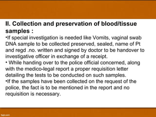 II. Collection and preservation of blood/tissue samples : If special investigation is needed like Vomits, vaginal swab DNA sample to be collected preserved, sealed, name of Pt and regd .no. written and signed by doctor to be handover to investigative officer in exchange of a receipt. While handing over to the police official concerned, along with the medico-legal report a proper requisition letter detailing the tests to be conducted on such samples.  If the samples have been collected on the request of the police, the fact is to be mentioned in the report and no requisition is necessary. 