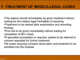F. TREATMENT OF MEDICO-LEGAL CASES The patient should immediately be given treatment without waiting for the medico legal formalities of reporting. Treatment to be started after examination and recording findings. First Aid to be given immediately without waiting for completion of MLC sheet If specialist consultation is required, patient to be referred to concern specialist for further treatment All cases requiring constant observation and treatment to be admitted into the hospital. 