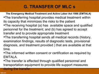 G. TRANSFER OF MLC s The transferring hospital provides medical treatment within its capacity that minimizes the risks to the patient The receiving hospital (a) has  available space and qualified personnel for the treatment; and (b) has agreed to accept transfer and to provide appropriate treatment The transferring hospital sends all medical records (history, examination findings, results of diagnostic tests, provisional diagnosis, and treatment provided ) that are available at that time.  The informed written consent or certification as required by EMTALA. The transfer is effected through qualified personnel and transportation equipment to provide life support measures during the transfer.  The Emergency Medical Treatment and Active Labor Act 1986 (EMTALA) 