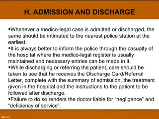 H. ADMISSION AND DISCHARGE Whenever a medico-legal case is admitted or discharged, the same should be intimated to the nearest police station at the earliest.  It is always better to inform the police through the casualty of the hospital where the medico-legal register is usually maintained and necessary entries can be made in it.  While discharging or referring the patient, care should be taken to see that he receives the Discharge Card/Referral Letter, complete with the summary of admission, the treatment given in the hospital and the instructions to the patient to be followed after discharge.  Failure to do so renders the doctor liable for “negligence” and “deficiency of service”. 